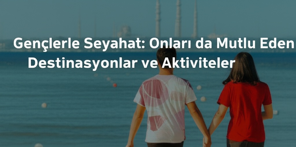 Gençlerle Seyahat: Onları da Mutlu Eden Destinasyonlar ve Aktiviteler
